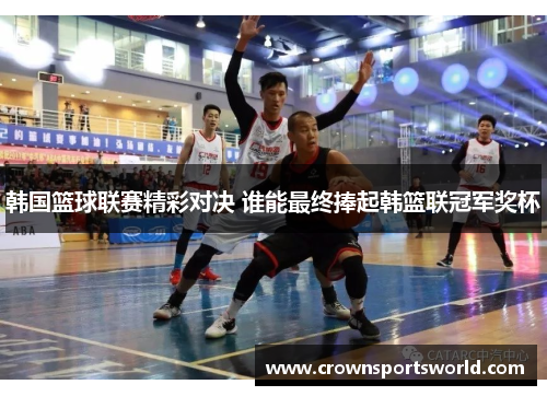 韩国篮球联赛精彩对决 谁能最终捧起韩篮联冠军奖杯